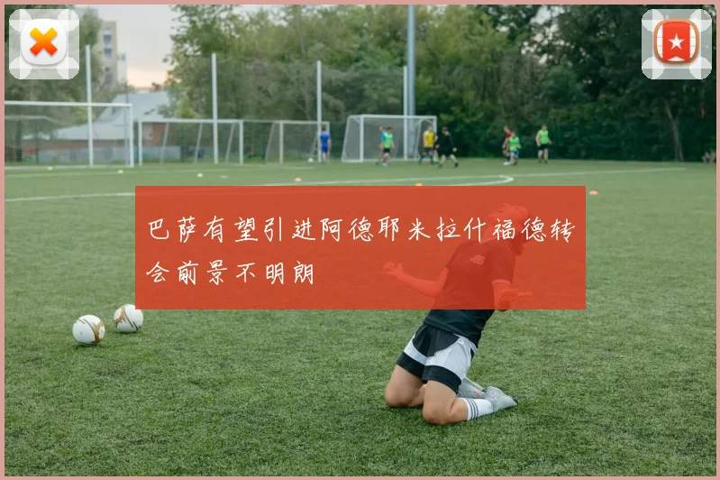 巴萨有望引进阿德耶米拉什福德转会前景不明朗