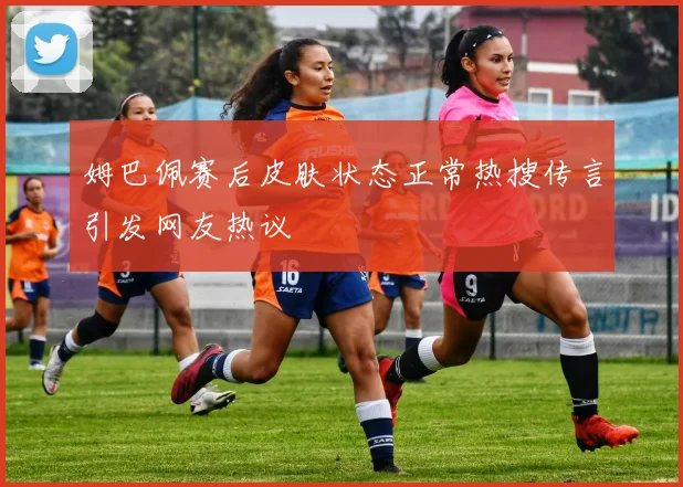 姆巴佩赛后皮肤状态正常热搜传言引发网友热议