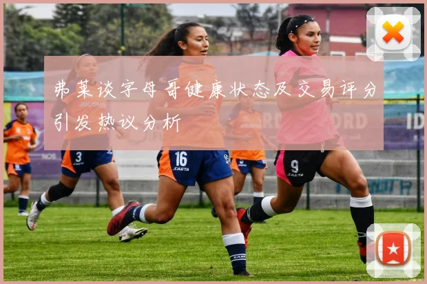 弗莱谈字母哥健康状态及交易评分引发热议分析