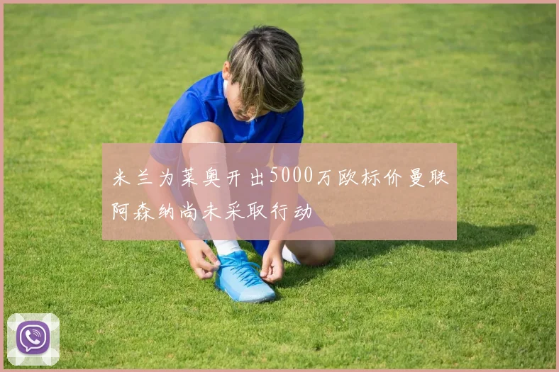 米兰为莱奥开出5000万欧标价曼联阿森纳尚未采取行动