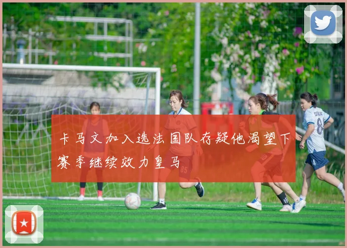 卡马文加入选法国队存疑他渴望下赛季继续效力皇马