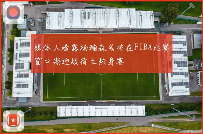 媒体人透露杨瀚森或将在FIBA比赛窗口期迎战荷兰热身赛