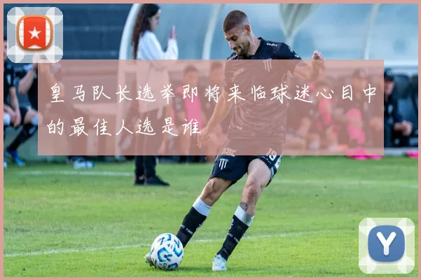 皇马队长选举即将来临球迷心目中的最佳人选是谁