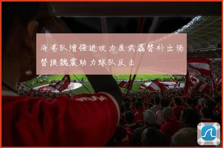 海港队增强进攻力度武磊替补出场替换魏震助力球队反击