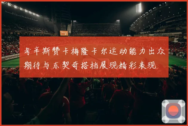 考辛斯赞卡梅隆卡尔运动能力出众期待与东契奇搭档展现精彩表现