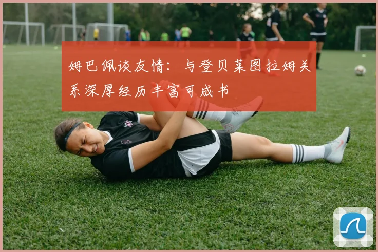 姆巴佩谈友情:与登贝莱图拉姆关系深厚经历丰富可成书