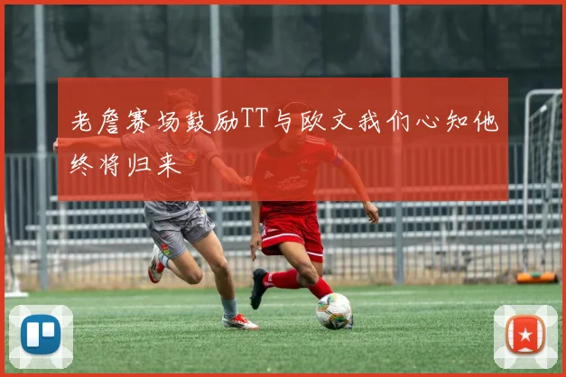老詹赛场鼓励TT与欧文我们心知他终将归来