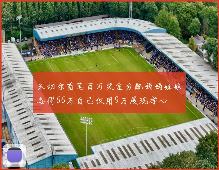 米切尔首笔百万奖金分配妈妈妹妹各得66万自己仅用9万展现孝心