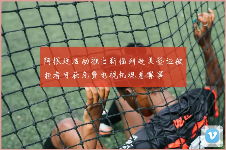 阿根廷活动推出新福利赴美签证被拒者可获免费电视机观看赛事