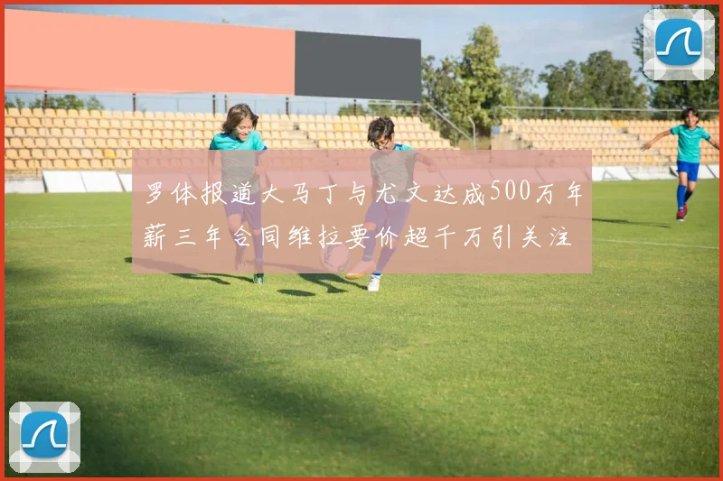 罗体报道大马丁与尤文达成500万年薪三年合同维拉要价超千万引关注