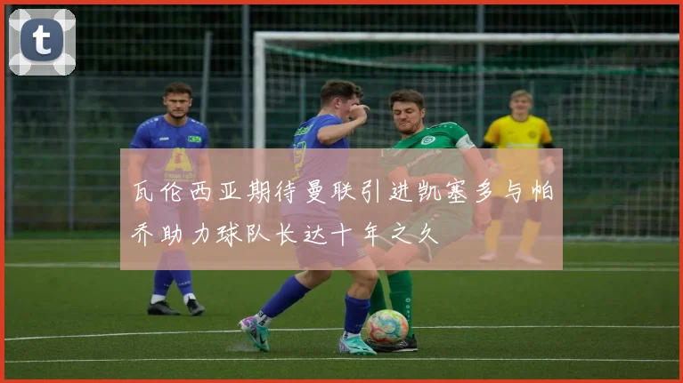 瓦伦西亚期待曼联引进凯塞多与帕乔助力球队长达十年之久