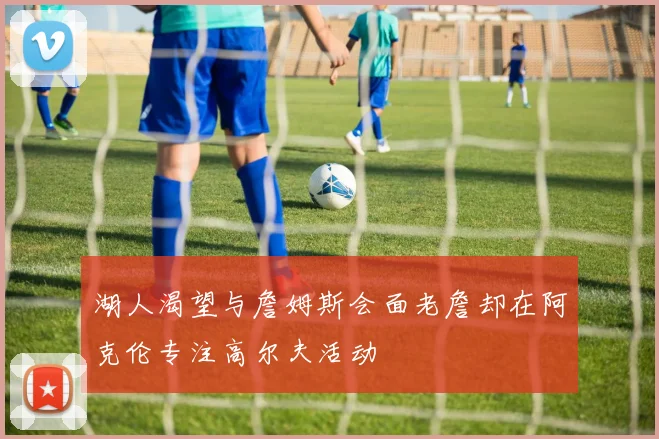 湖人渴望与詹姆斯会面老詹却在阿克伦专注高尔夫活动