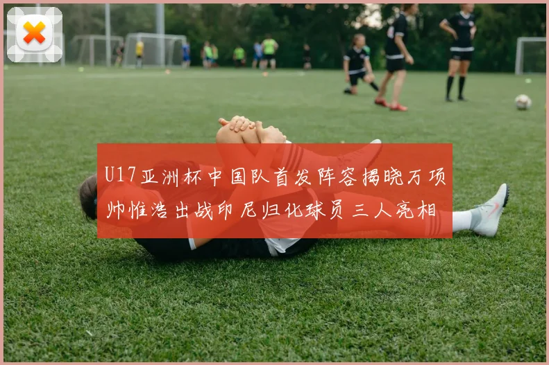 U17亚洲杯中国队首发阵容揭晓万项帅惟浩出战印尼归化球员三人亮相
