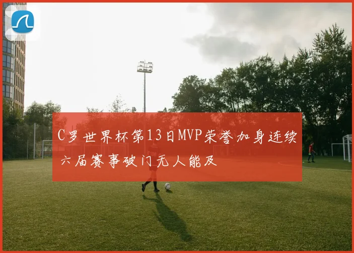 C罗世界杯第13日MVP荣誉加身连续六届赛事破门无人能及