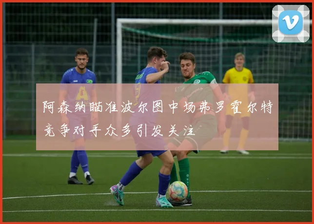 阿森纳瞄准波尔图中场弗罗霍尔特竞争对手众多引发关注