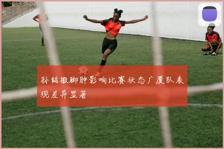 孙铭徽脚肿影响比赛状态广厦队表现差异显著