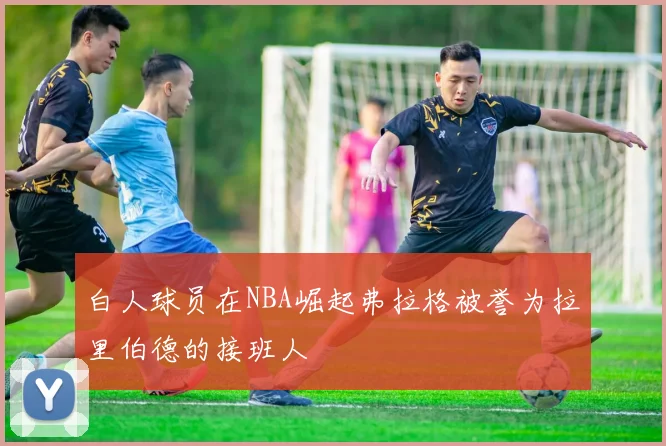 白人球员在NBA崛起弗拉格被誉为拉里伯德的接班人