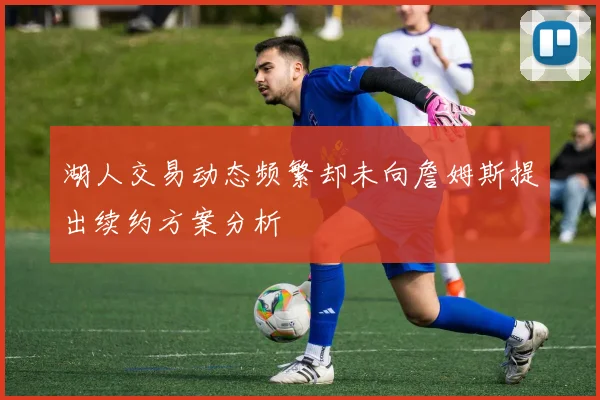 湖人交易动态频繁却未向詹姆斯提出续约方案分析
