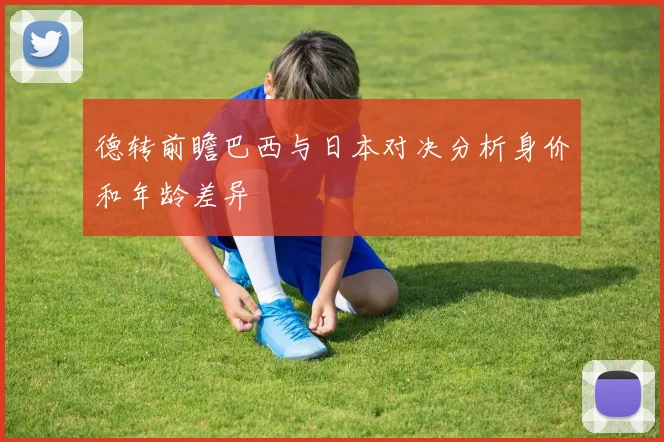 德转前瞻巴西与日本对决分析身价和年龄差异