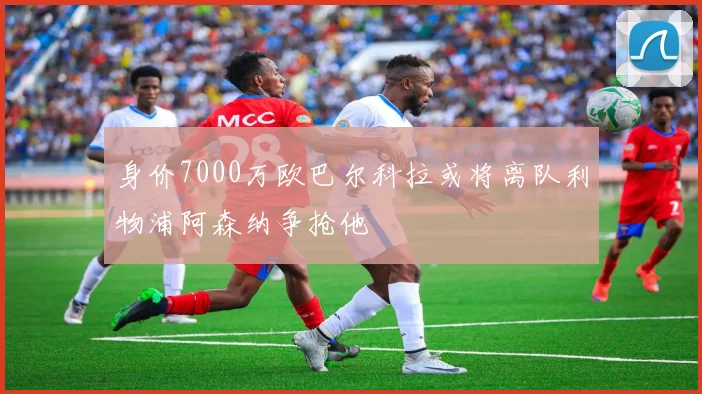 身价7000万欧巴尔科拉或将离队利物浦阿森纳争抢他