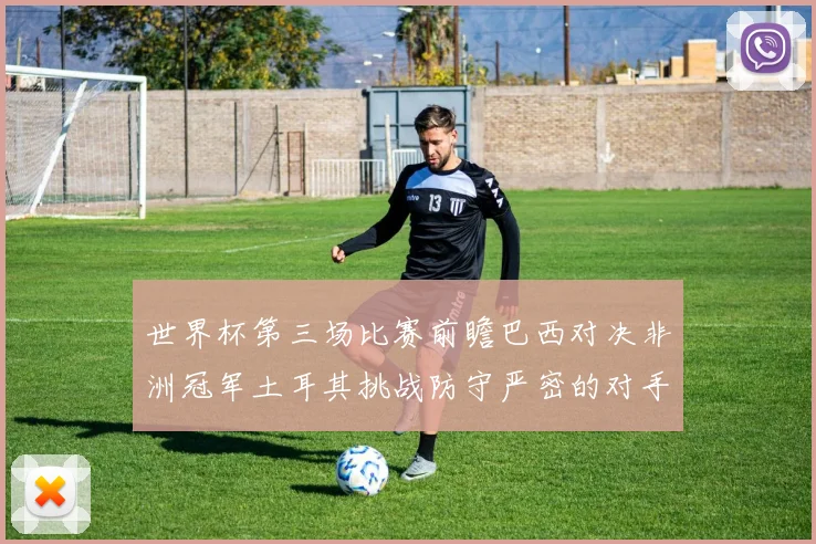 世界杯第三场比赛前瞻巴西对决非洲冠军土耳其挑战防守严密的对手
