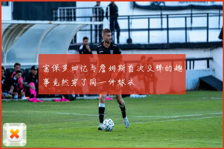 富保罗回忆与詹姆斯首次交锋的趣事竟然穿了同一件球衣