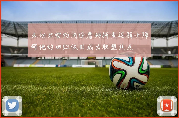 米切尔续约消除詹姆斯重返骑士障碍他的回归依旧成为联盟焦点