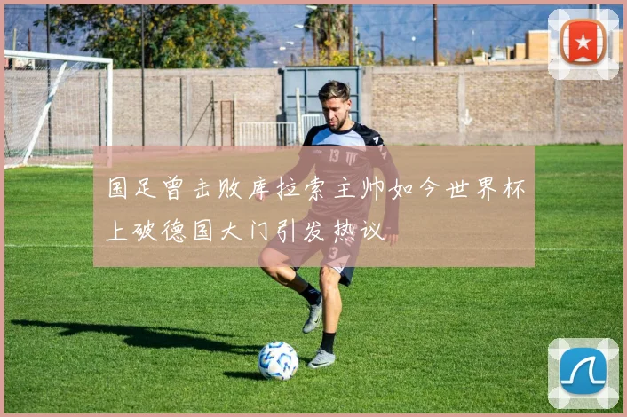 国足曾击败库拉索主帅如今世界杯上破德国大门引发热议
