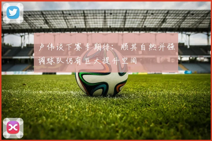 卢伟谈下赛季期待：顺其自然并强调球队仍有巨大提升空间