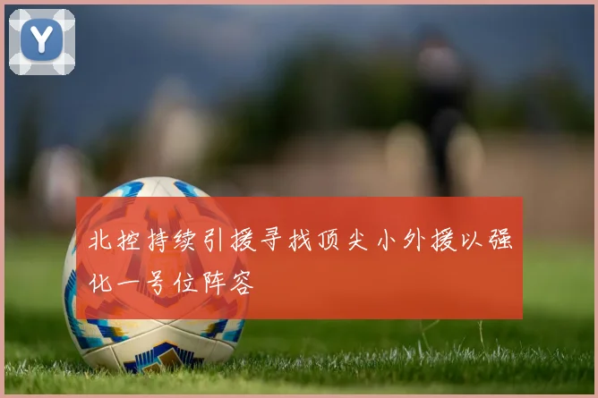 北控持续引援寻找顶尖小外援以强化一号位阵容